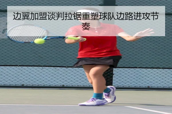 边翼加盟谈判拉锯重塑球队边路进攻节奏